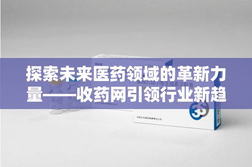 芜湖探索未来医药领域的革新力量——收药网引领行业新趋势