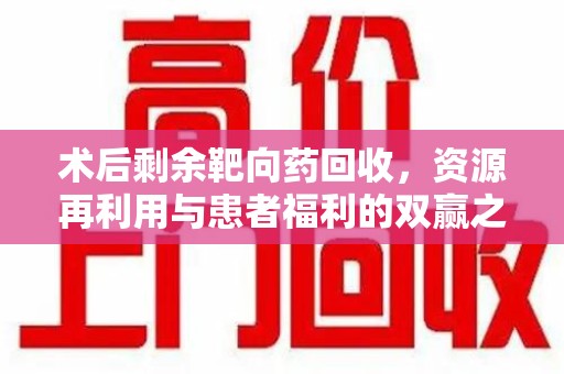 芜湖术后剩余靶向药回收，资源再利用与患者福利的双赢之道