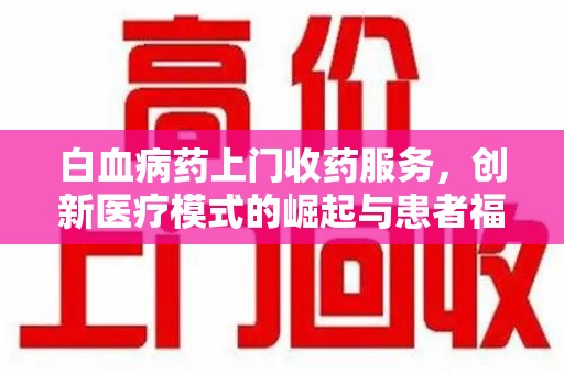 芜湖白血病药上门收药服务，创新医疗模式的崛起与患者福音
