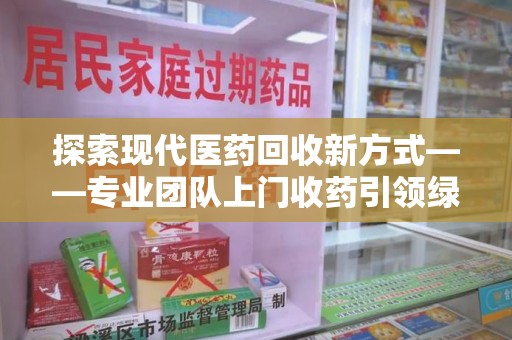 芜湖探索现代医药回收新方式——专业团队上门收药引领绿色健康未来
