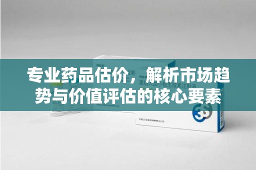 芜湖专业药品估价，解析市场趋势与价值评估的核心要素