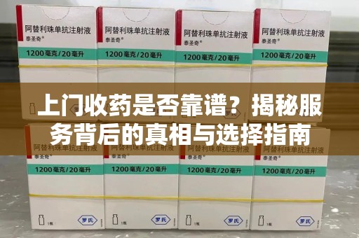 芜湖上门收药是否靠谱？揭秘服务背后的真相与选择指南