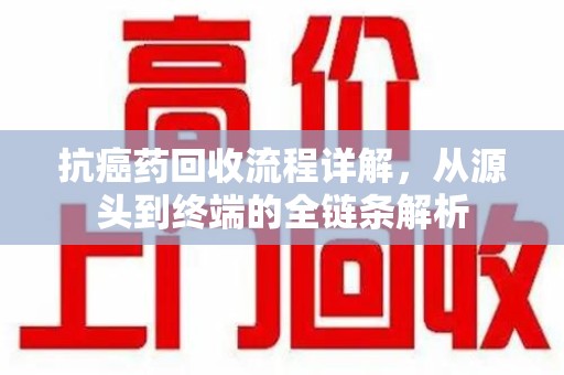 芜湖抗癌药回收流程详解，从源头到终端的全链条解析