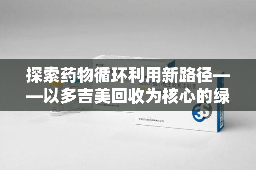 芜湖探索药物循环利用新路径——以多吉美回收为核心的绿色发展观