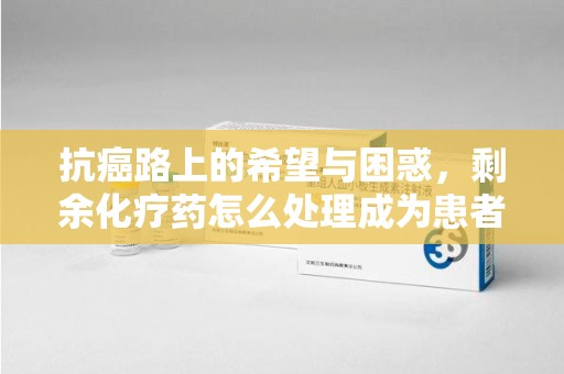 芜湖抗癌路上的希望与困惑，剩余化疗药怎么处理成为患者家庭的新难题
