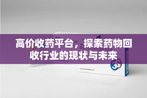 芜湖高价收药平台，探索药物回收行业的现状与未来