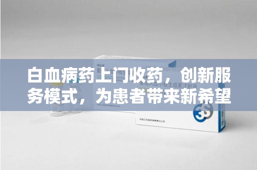 芜湖白血病药上门收药，创新服务模式，为患者带来新希望