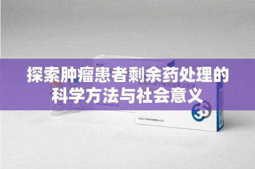 芜湖探索肿瘤患者剩余药处理的科学方法与社会意义