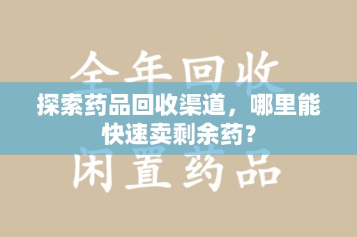 芜湖探索药品回收渠道，哪里能快速卖剩余药？