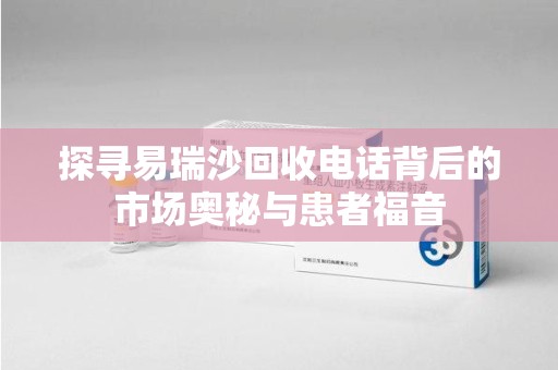 芜湖探寻易瑞沙回收电话背后的市场奥秘与患者福音