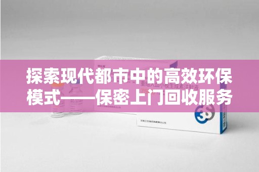 芜湖探索现代都市中的高效环保模式——保密上门回收服务新趋势