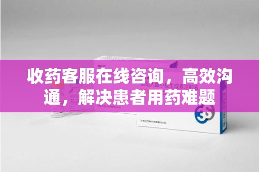 芜湖收药客服在线咨询，高效沟通，解决患者用药难题
