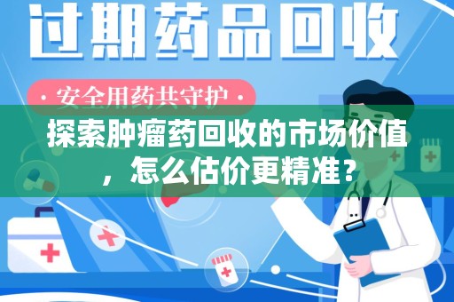 芜湖探索肿瘤药回收的市场价值，怎么估价更精准？