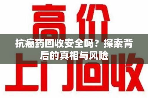芜湖抗癌药回收安全吗？探索背后的真相与风险