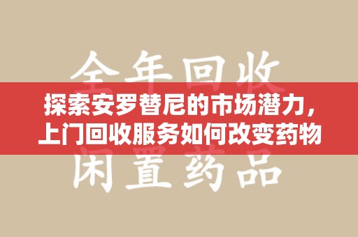 芜湖探索安罗替尼的市场潜力，上门回收服务如何改变药物流通生态