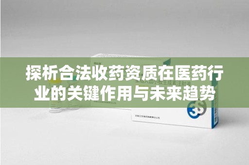 芜湖探析合法收药资质在医药行业的关键作用与未来趋势
