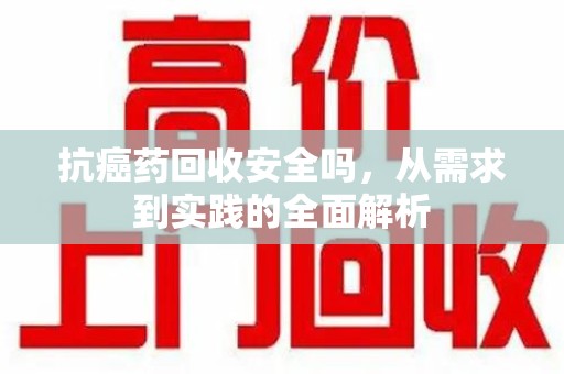 芜湖抗癌药回收安全吗，从需求到实践的全面解析