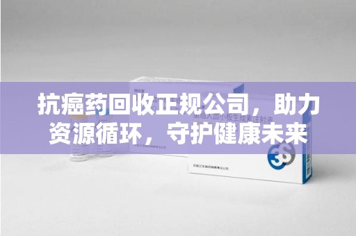芜湖抗癌药回收正规公司，助力资源循环，守护健康未来
