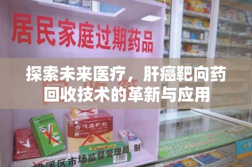 芜湖探索未来医疗，肝癌靶向药回收技术的革新与应用