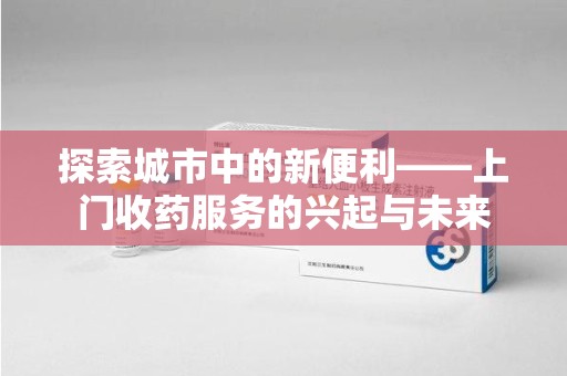 芜湖探索城市中的新便利——上门收药服务的兴起与未来