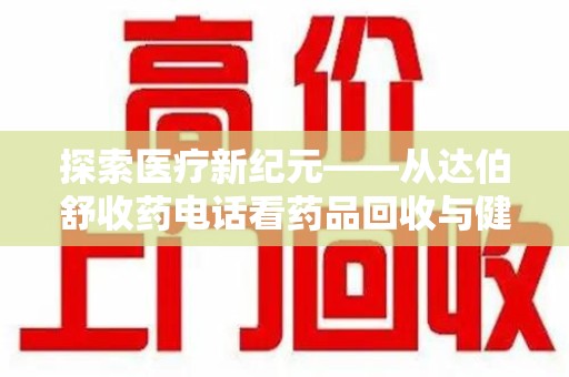 芜湖探索医疗新纪元——从达伯舒收药电话看药品回收与健康管理的未来