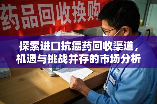 芜湖探索进口抗癌药回收渠道，机遇与挑战并存的市场分析