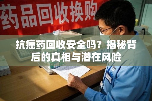 芜湖抗癌药回收安全吗？揭秘背后的真相与潜在风险