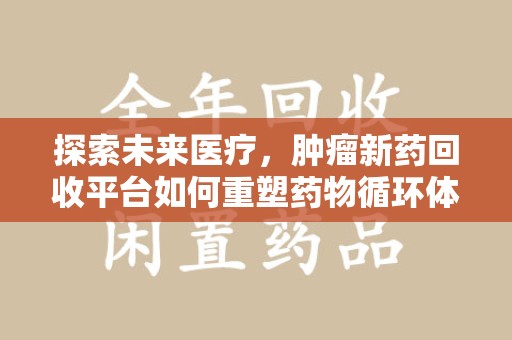 芜湖探索未来医疗，肿瘤新药回收平台如何重塑药物循环体系