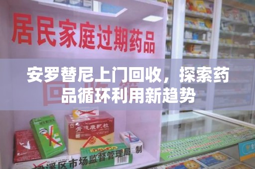芜湖安罗替尼上门回收，探索药品循环利用新趋势
