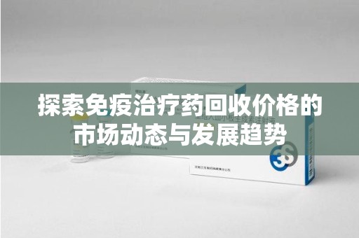 芜湖探索免疫治疗药回收价格的市场动态与发展趋势