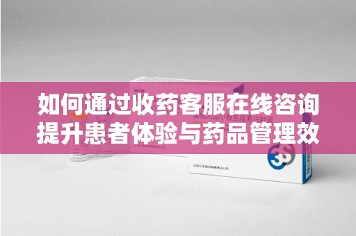 芜湖如何通过收药客服在线咨询提升患者体验与药品管理效率