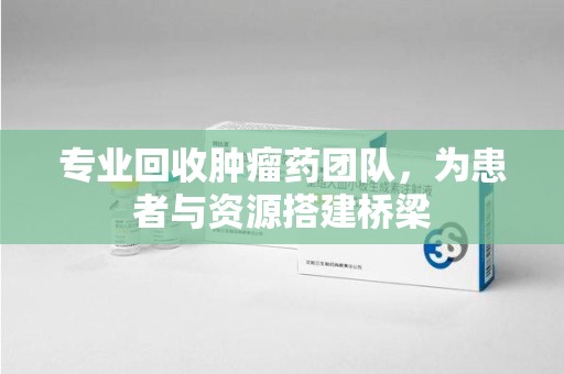 芜湖专业回收肿瘤药团队，为患者与资源搭建桥梁