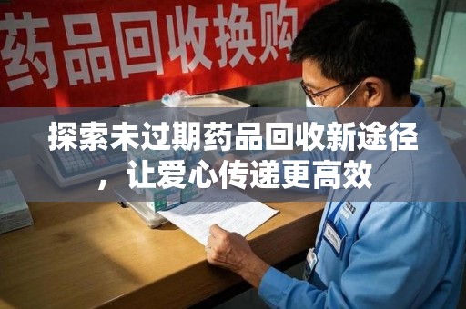 芜湖探索未过期药品回收新途径，让爱心传递更高效