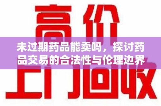 芜湖未过期药品能卖吗，探讨药品交易的合法性与伦理边界