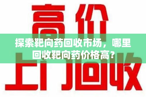 芜湖探索靶向药回收市场，哪里回收靶向药价格高？