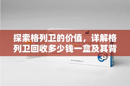 芜湖探索格列卫的价值，详解格列卫回收多少钱一盒及其背后的意义