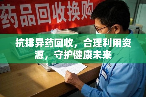 芜湖抗排异药回收，合理利用资源，守护健康未来