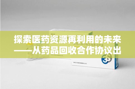 芜湖探索医药资源再利用的未来——从药品回收合作协议出发