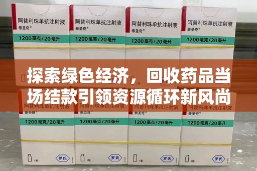 芜湖探索绿色经济，回收药品当场结款引领资源循环新风尚