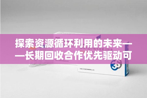 芜湖探索资源循环利用的未来——长期回收合作优先驱动可持续发展