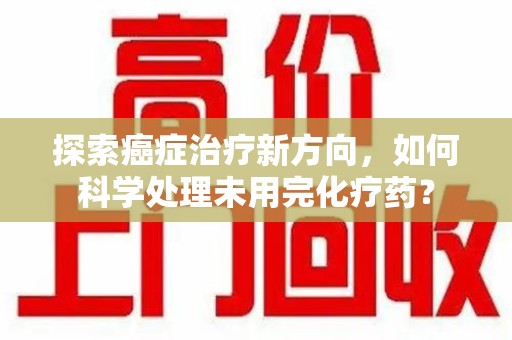 芜湖探索癌症治疗新方向，如何科学处理未用完化疗药？