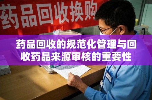 芜湖药品回收的规范化管理与回收药品来源审核的重要性
