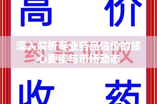 芜湖深入解析专业药品估价的核心要素与市场动态
