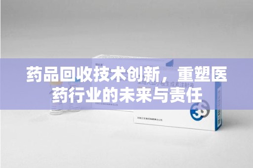 芜湖药品回收技术创新，重塑医药行业的未来与责任