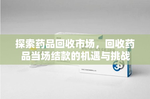 芜湖探索药品回收市场，回收药品当场结款的机遇与挑战