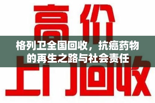 芜湖格列卫全国回收，抗癌药物的再生之路与社会责任