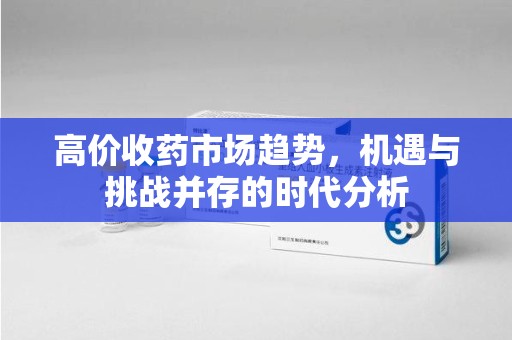 芜湖高价收药市场趋势，机遇与挑战并存的时代分析