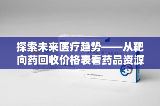芜湖探索未来医疗趋势——从靶向药回收价格表看药品资源再利用的潜力