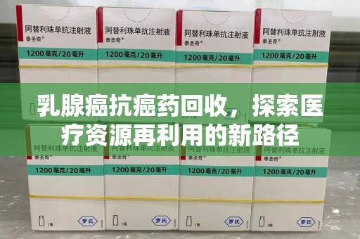 芜湖乳腺癌抗癌药回收，探索医疗资源再利用的新路径