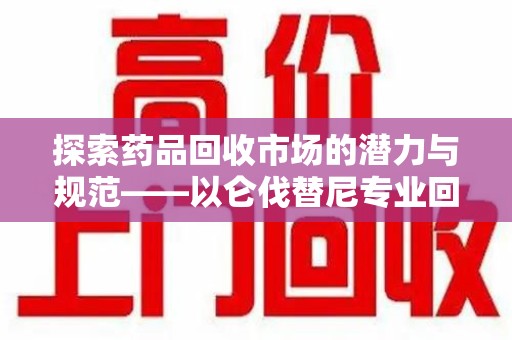 芜湖探索药品回收市场的潜力与规范——以仑伐替尼专业回收为例